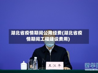 湖北省疫情期间公用经费(湖北省疫情期间工程建设费用)