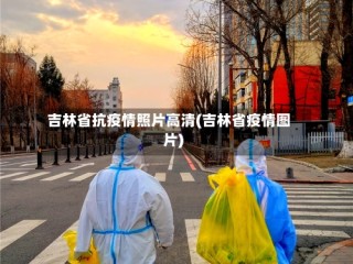 吉林省抗疫情照片高清(吉林省疫情图片)
