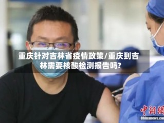 重庆针对吉林省疫情政策/重庆到吉林需要核酸检测报告吗?