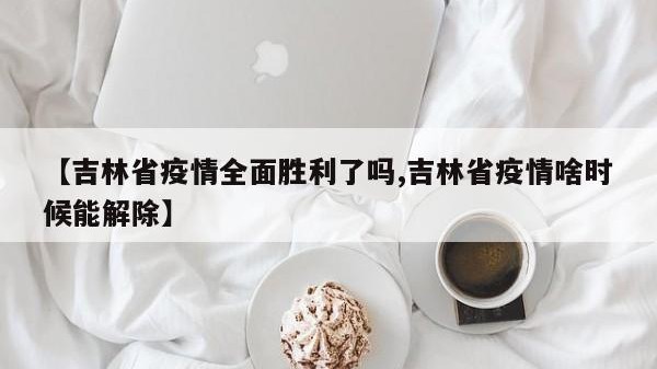 【吉林省疫情全面胜利了吗,吉林省疫情啥时候能解除】