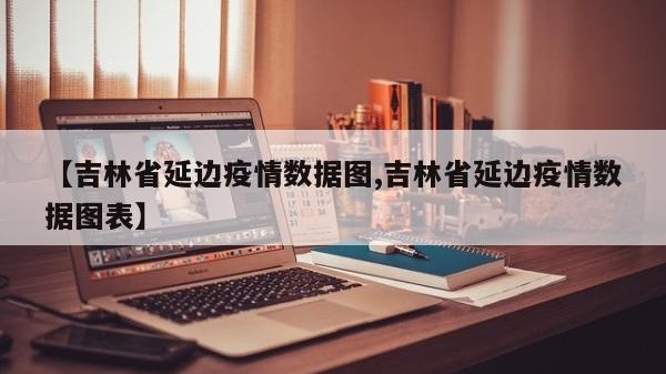 【吉林省延边疫情数据图,吉林省延边疫情数据图表】