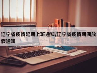 辽宁省疫情延期上班通知/辽宁省疫情期间放假通知