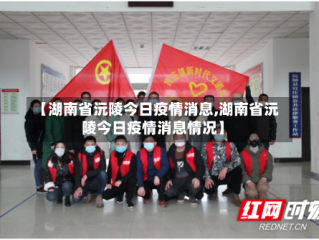 【湖南省沅陵今日疫情消息,湖南省沅陵今日疫情消息情况】