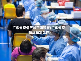 广东省疫情严峻了吗现在(广东省疫情现在怎么样)