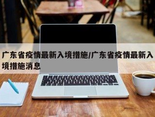 广东省疫情最新入境措施/广东省疫情最新入境措施消息
