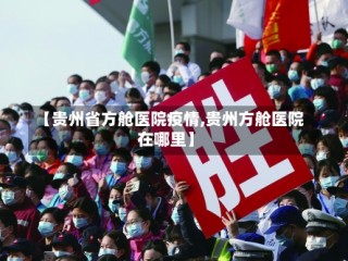 【贵州省方舱医院疫情,贵州方舱医院在哪里】