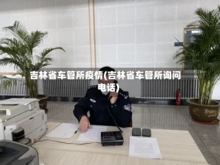 吉林省车管所疫情(吉林省车管所询问电话)