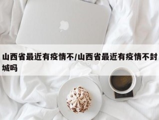 山西省最近有疫情不/山西省最近有疫情不封城吗