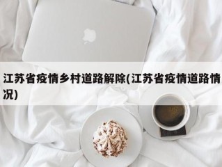 江苏省疫情乡村道路解除(江苏省疫情道路情况)