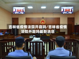 吉林省疫情法院开庭吗/吉林省疫情法院开庭吗最新消息