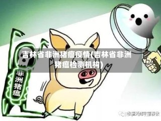 吉林省非洲猪瘟疫情(吉林省非洲猪瘟检测机构)