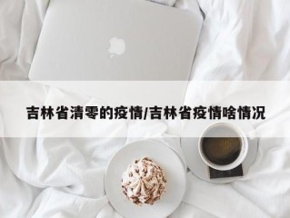 吉林省清零的疫情/吉林省疫情啥情况