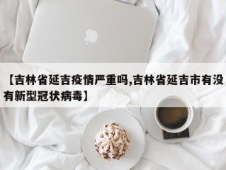 【吉林省延吉疫情严重吗,吉林省延吉市有没有新型冠状病毒】