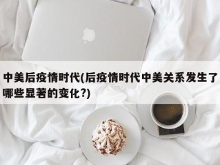 中美后疫情时代(后疫情时代中美关系发生了哪些显著的变化?)