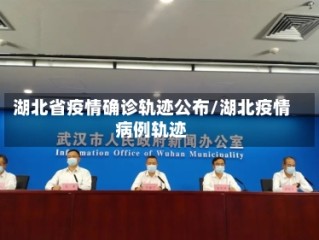 湖北省疫情确诊轨迹公布/湖北疫情病例轨迹