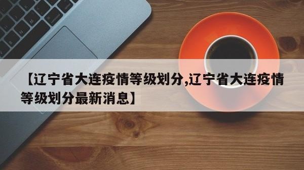 【辽宁省大连疫情等级划分,辽宁省大连疫情等级划分最新消息】
