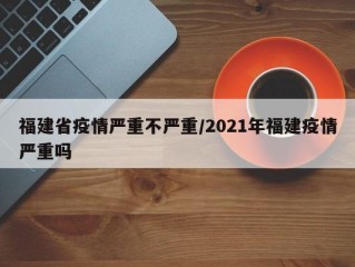 福建省疫情严重不严重/2021年福建疫情严重吗