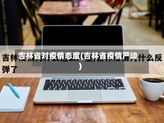 吉林省对疫情态度(吉林省疫情严峻)