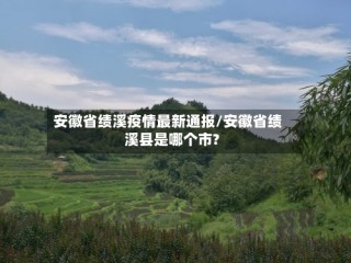 安徽省绩溪疫情最新通报/安徽省绩溪县是哪个市?