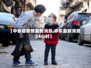 【中东省疫情最新消息,中东最新消息24小时】