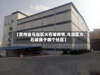 【贵州省乌当区火石坡疫情,乌当区火石坡属于哪个社区】