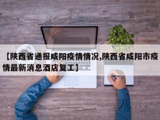 【陕西省通报咸阳疫情情况,陕西省咸阳市疫情最新消息酒店复工】