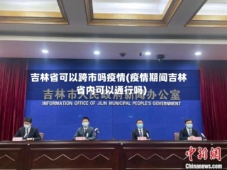 吉林省可以跨市吗疫情(疫情期间吉林省内可以通行吗)
