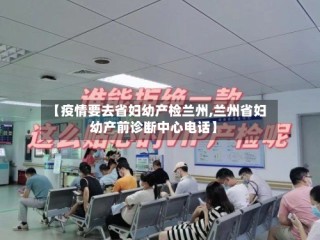 【疫情要去省妇幼产检兰州,兰州省妇幼产前诊断中心电话】