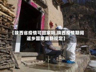 【陕西省疫情可回家吗,陕西疫情期间返乡国家最新规定】
