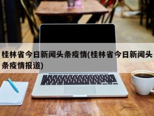 桂林省今日新闻头条疫情(桂林省今日新闻头条疫情报道)