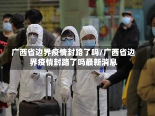 广西省边界疫情封路了吗/广西省边界疫情封路了吗最新消息