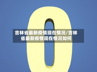 吉林省最新疫情现在情况/吉林省最新疫情现在情况如何