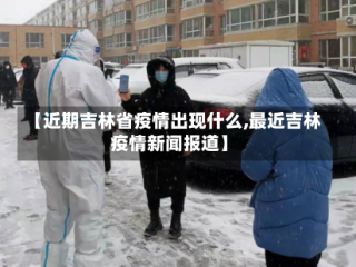 【近期吉林省疫情出现什么,最近吉林疫情新闻报道】