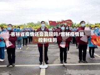 吉林省疫情还会蔓延吗/吉林疫情能控制住吗