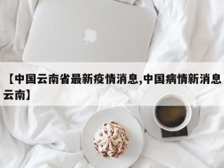 【中国云南省最新疫情消息,中国病情新消息云南】