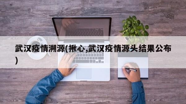 武汉疫情溯源(揪心,武汉疫情源头结果公布)
