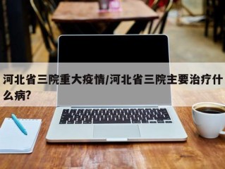 河北省三院重大疫情/河北省三院主要治疗什么病?