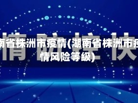 湖南省株洲市疫情(湖南省株洲市疫情风险等级)