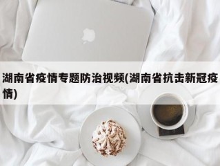 湖南省疫情专题防治视频(湖南省抗击新冠疫情)