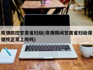 疫情防控甘肃省妇幼(疫情期间甘肃省妇幼保健院正常上班吗)