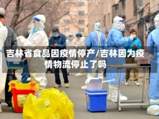 吉林省食品因疫情停产/吉林因为疫情物流停止了吗