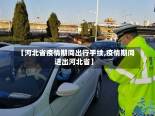 【河北省疫情期间出行手续,疫情期间进出河北省】