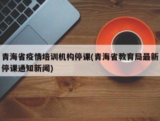 青海省疫情培训机构停课(青海省教育局最新停课通知新闻)
