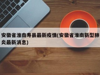 安徽省淮南寿县最新疫情(安徽省淮南新型肺炎最新消息)