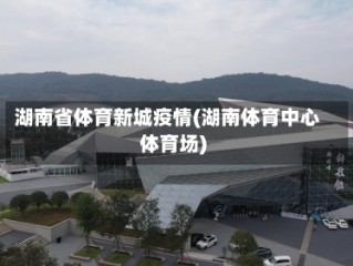 湖南省体育新城疫情(湖南体育中心体育场)