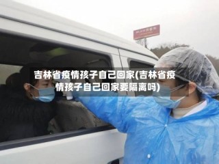 吉林省疫情孩子自己回家(吉林省疫情孩子自己回家要隔离吗)