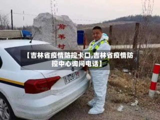 【吉林省疫情防控卡口,吉林省疫情防控中心询问电话】