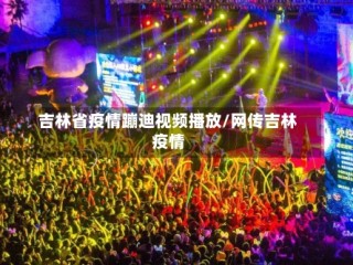 吉林省疫情蹦迪视频播放/网传吉林疫情