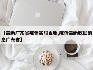 【最新广东省疫情实时更新,疫情最新数据消息广东省】