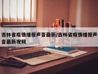 吉林省疫情播报声音最新/吉林省疫情播报声音最新视频